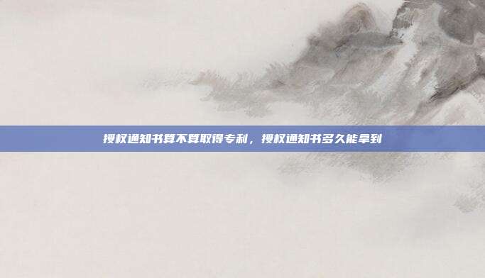 授权通知书算不算取得专利,授权通知书多久能拿到
