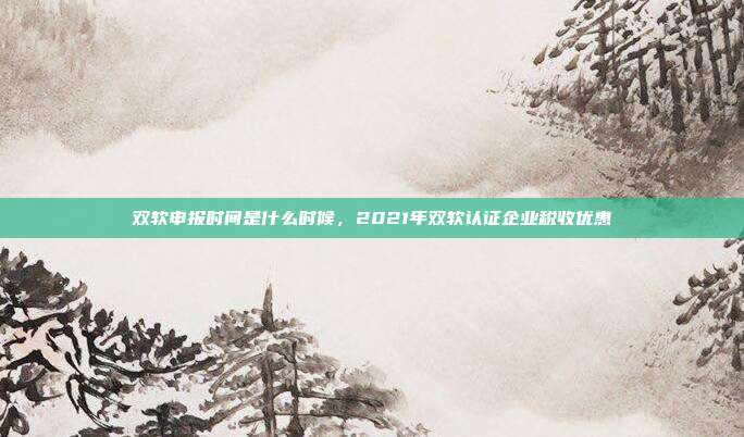 双软申报时间是什么时候，2021年双软认证企业税收优惠