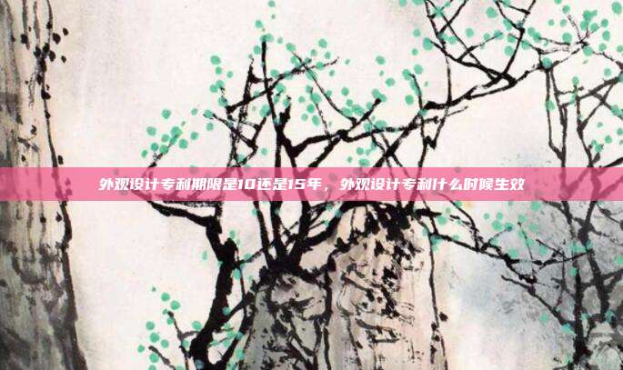 外观设计专利期限是10还是15年，外观设计专利什么时候生效