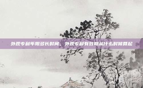 外观专利年限多长时间,外观专利有效期从什么时候算起