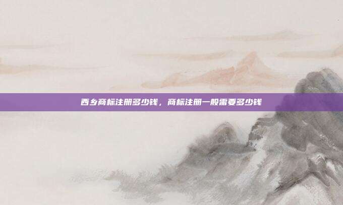 西乡商标注册多少钱,商标注册一般需要多少钱