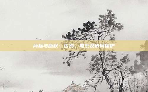 商标与版权:区别、联系及协同保护