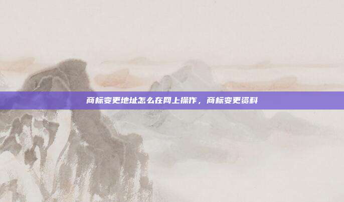 商标变更地址怎么在网上操作,商标变更资料
