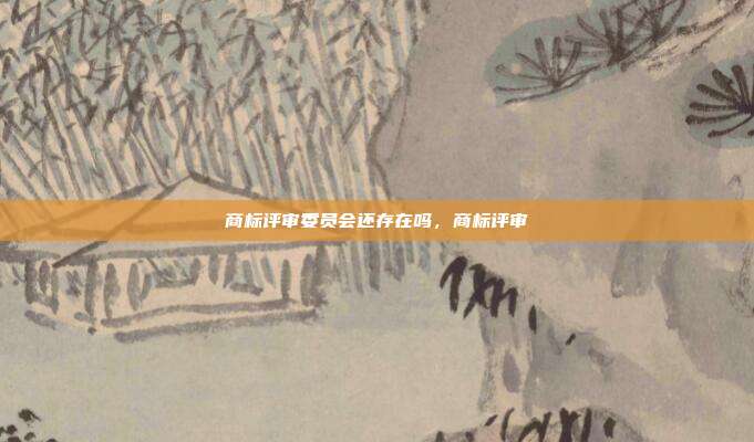 商标评审委员会还存在吗,商标评审