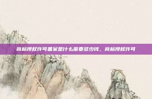 商标授权许可备案是什么需要多少钱，商标授权许可