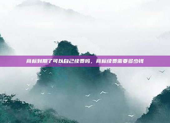商标到期了可以自己续费吗,商标续费需要多少钱