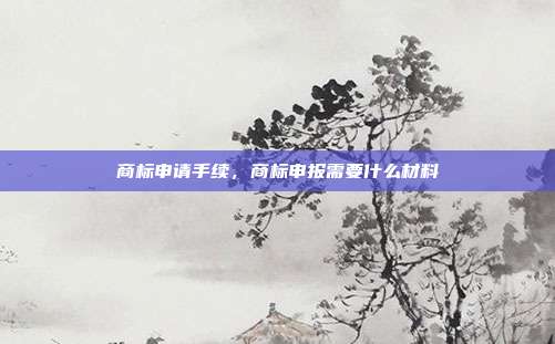 商标申请手续，商标申报需要什么材料