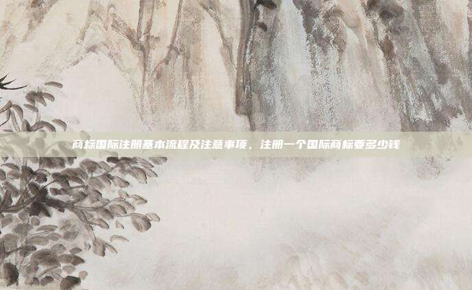 商标国际注册基本流程及注意事项,注册一个国际商标要多少钱