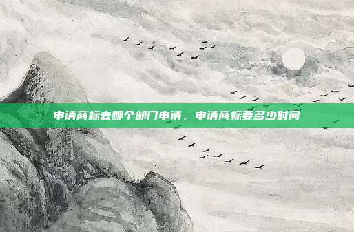 申请商标去哪个部门申请,申请商标要多少时间