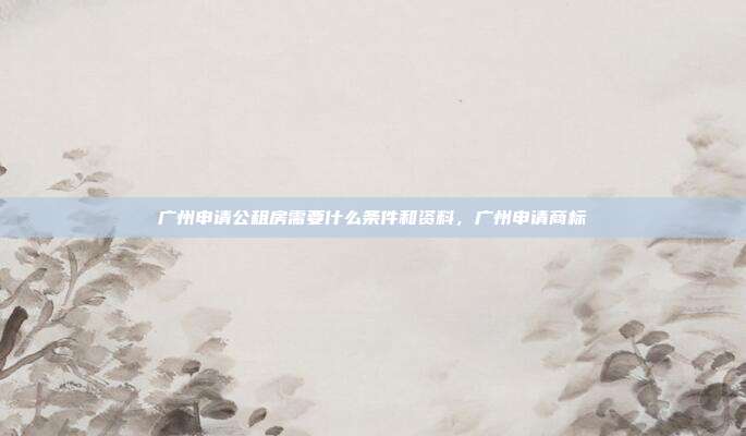 广州申请公租房需要什么条件和资料,广州申请商标