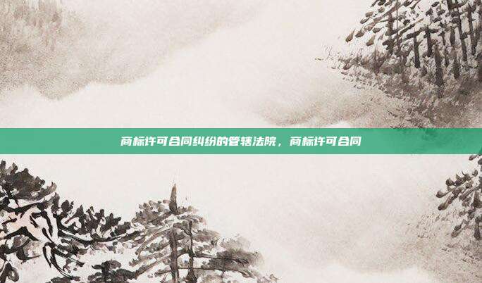 商标许可合同纠纷的管辖法院，商标许可合同