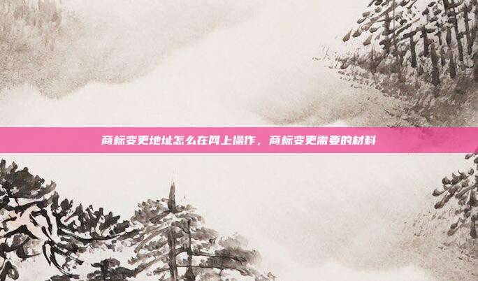 商标变更地址怎么在网上操作,商标变更需要的材料