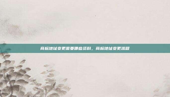 商标地址变更需要哪些资料,商标地址变更流程