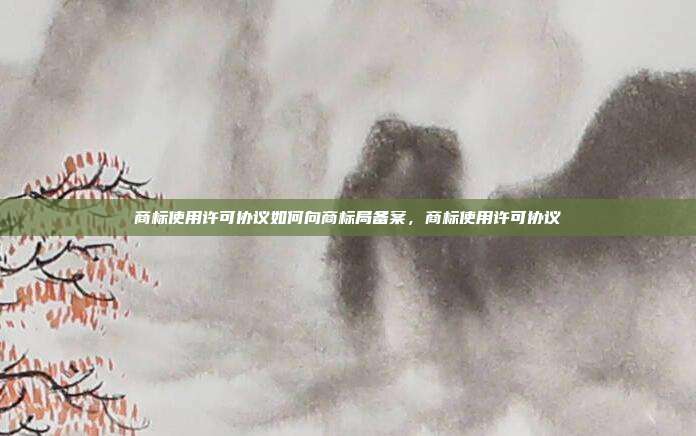 商标使用许可协议如何向商标局备案,商标使用许可协议