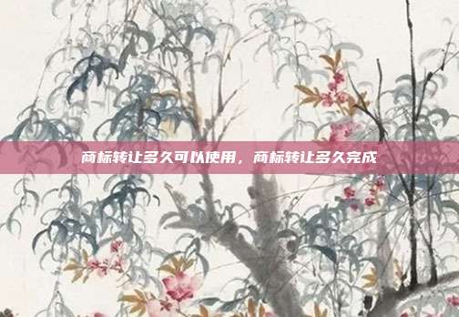 商标转让多久可以使用,商标转让多久完成