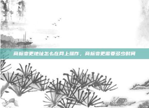 商标变更地址怎么在网上操作,商标变更需要多少时间
