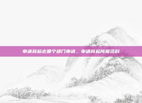 申请商标去哪个部门申请,申请商标所需资料