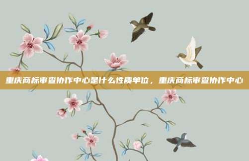 重庆商标审查协作中心是什么性质单位，重庆商标审查协作中心