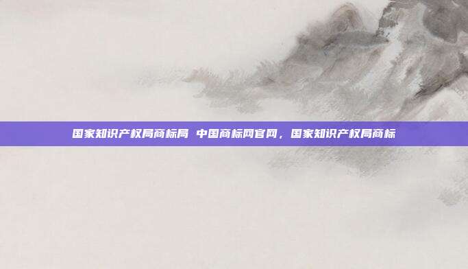 国家知识产权局商标局 中国商标网官网,国家知识产权局商标