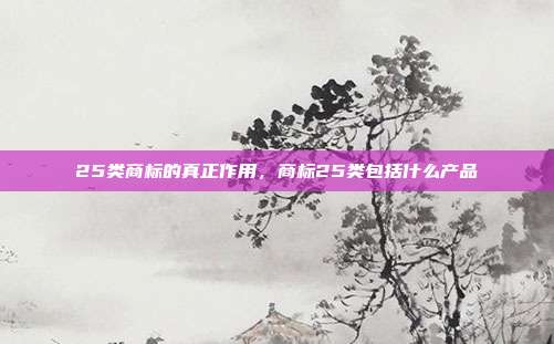 25类商标的真正作用,商标25类包括什么产品