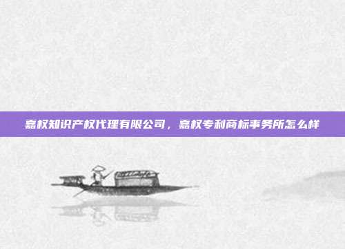 嘉权知识产权代理有限公司，嘉权专利商标事务所怎么样