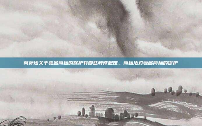 商标法关于驰名商标的保护有哪些特殊规定,商标法对驰名商标的保护