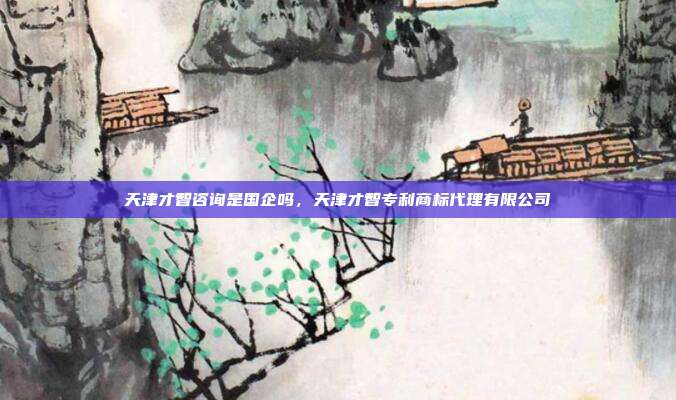 天津才智咨询是国企吗,天津才智专利商标代理有限公司