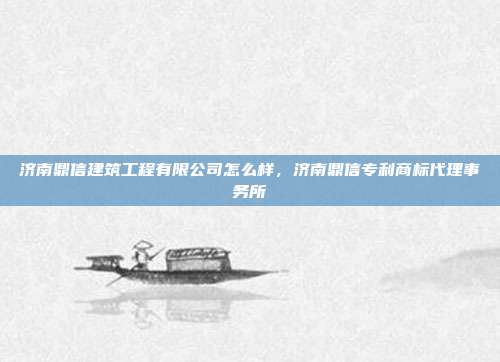济南鼎信建筑工程有限公司怎么样,济南鼎信专利商标代理事务所