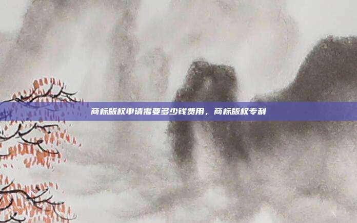 商标版权申请需要多少钱费用,商标版权专利