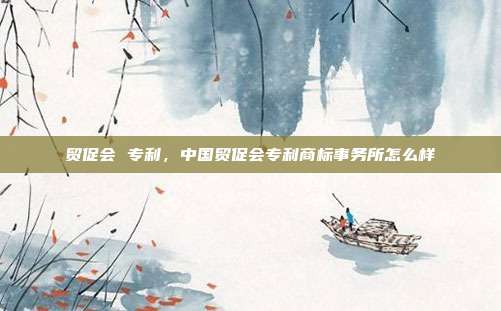 贸促会 专利,中国贸促会专利商标事务所怎么样