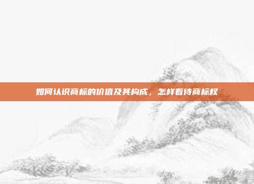 如何认识商标的价值及其构成，怎样看待商标权