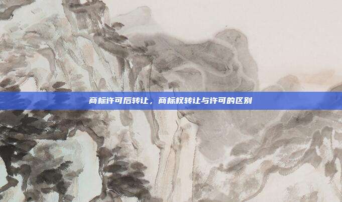 商标许可后转让,商标权转让与许可的区别