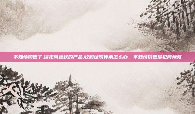 不知情销售了,侵犯商标权的产品,收到法院传票怎么办,不知情销售侵犯商标权