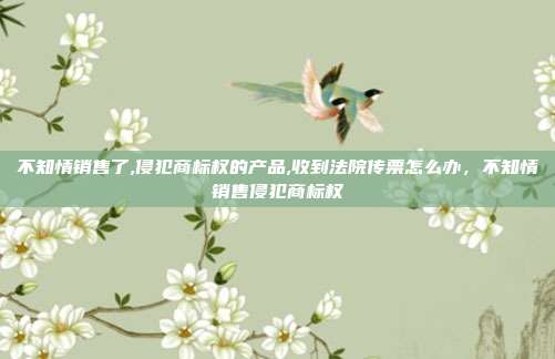 不知情销售了,侵犯商标权的产品,收到法院传票怎么办，不知情销售侵犯商标权