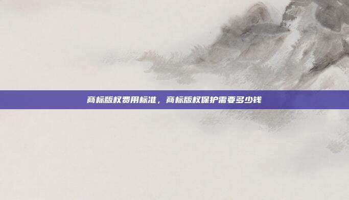 商标版权费用标准,商标版权保护需要多少钱