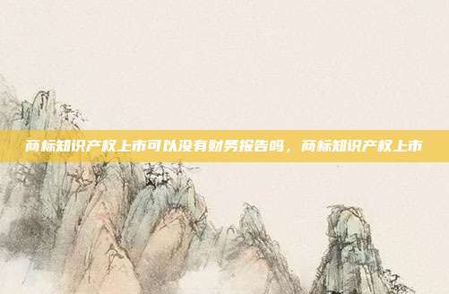 商标知识产权上市可以没有财务报告吗,商标知识产权上市