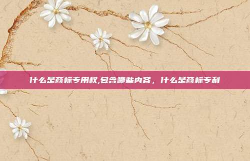 什么是商标专用权,包含哪些内容,什么是商标专利