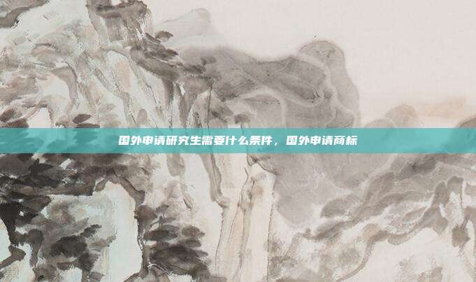 国外申请研究生需要什么条件,国外申请商标