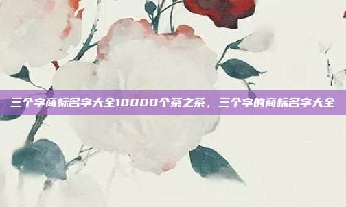 三个字商标名字大全10000个茶之茶，三个字的商标名字大全