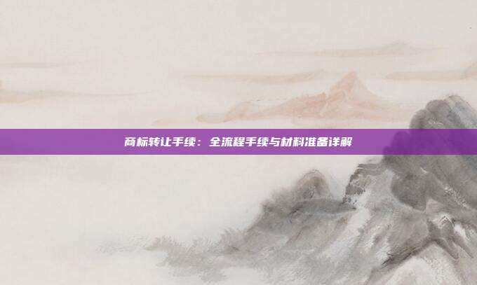 商标转让手续:全流程手续与材料准备详解