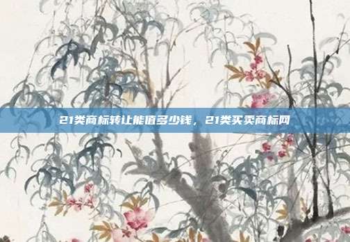 21类商标转让能值多少钱，21类买卖商标网
