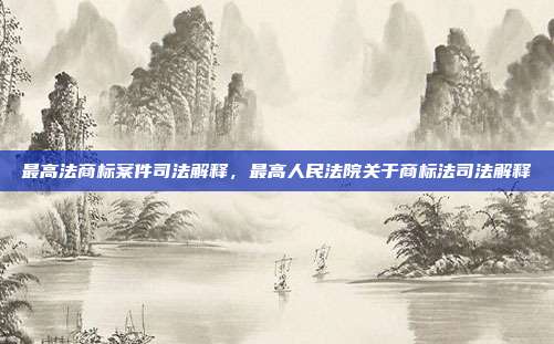 最高法商标案件司法解释,最高人民法院关于商标法司法解释