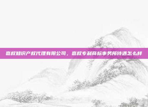 嘉权知识产权代理有限公司，嘉权专利商标事务所待遇怎么样