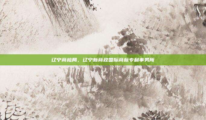 辽宁商检局,辽宁新商政国际商标专利事务所