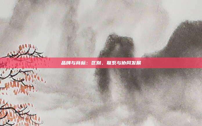 品牌与商标:区别、联系与协同发展
