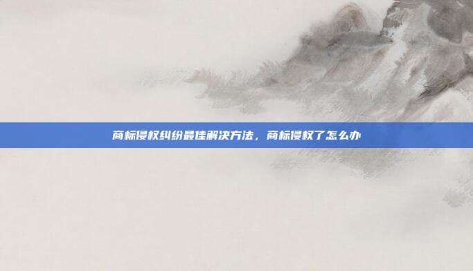 商标侵权纠纷最佳解决方法,商标侵权了怎么办