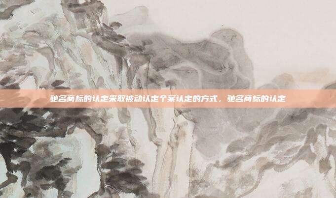 驰名商标的认定采取被动认定个案认定的方式,驰名商标的认定