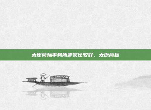 太原商标事务所哪家比较好,太原商标