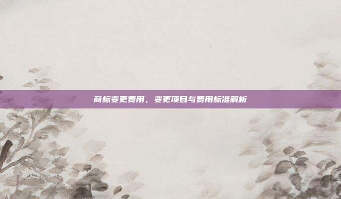 商标变更费用,变更项目与费用标准解析