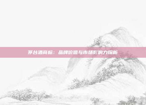茅台酒商标:品牌价值与市场影响力探析